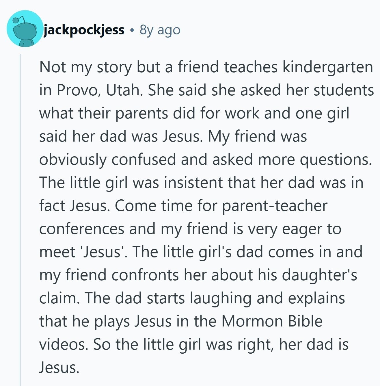 jackpockjess 8y ago Not my story but a friend teaches kindergarten in Provo, Utah. She said she asked her students what their parents did for work and one girl said her dad was Jesus. My friend was obviously confused and asked more questions. The little girl was insistent that her dad was in fact Jesus. Come time for parent-teacher conferences and my friend is very eager to meet 'Jesus'. The little girl's dad comes in and my friend confronts her about his daughter's claim. The dad starts laughing and explains that he plays Jesus in the Mormon Bible videos. So 