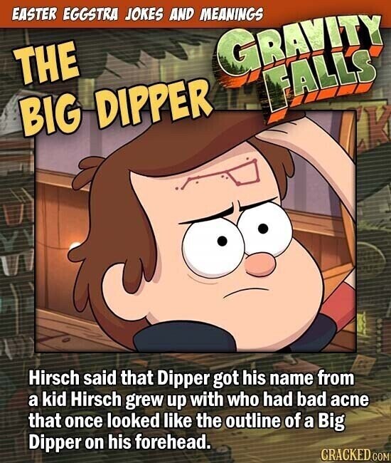 EASTER EGGSTRA JOKES AND MEANINGS GRAVITY THE FALLS BIG DIPPER Hirsch said that Dipper got his name from a kid Hirsch grew up with who had bad acne that once looked like the outline of a Big Dipper on his forehead. CRACKED.COM