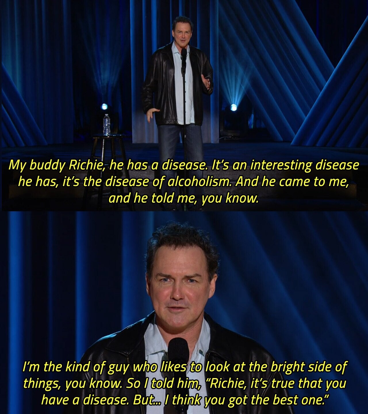 My buddy Richie, he has a disease. It's an interesting disease he has, it's the disease of alcoholism. And he came to me, and he told me, you know. I'm the kind of guy who likes to look at the bright side of things, you know. So I told him, Richie, it's true that you have a disease. But... / think you got the best one. 