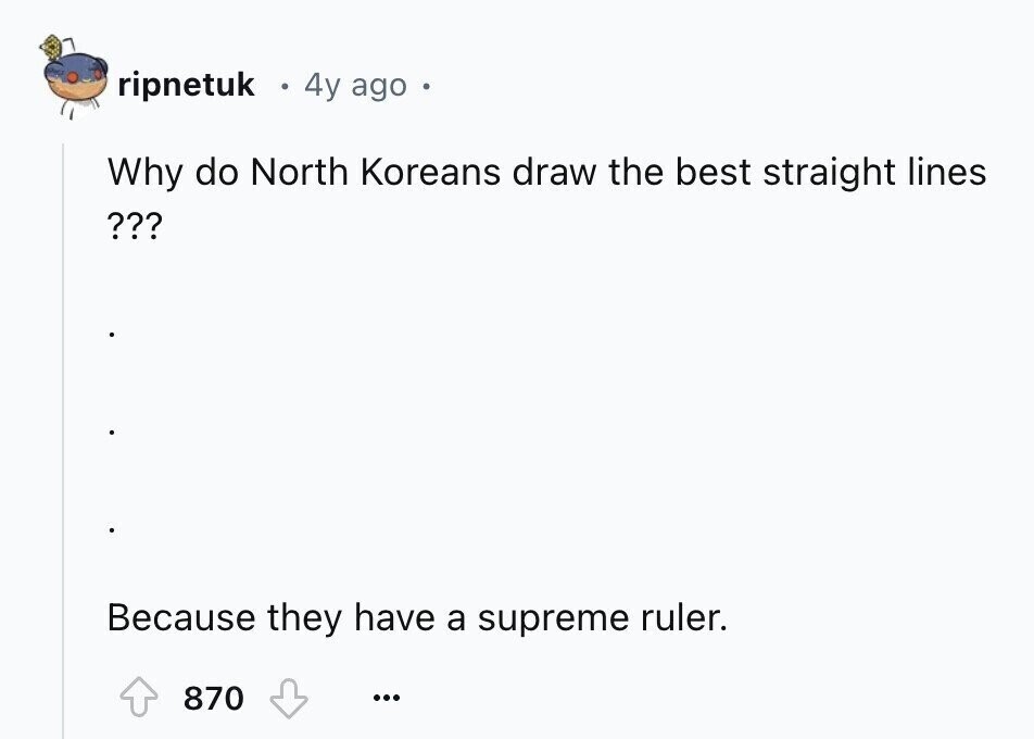 ripnetuk 4y ago Why do North Koreans draw the best straight lines ??? Because they have a supreme ruler. 870 ...