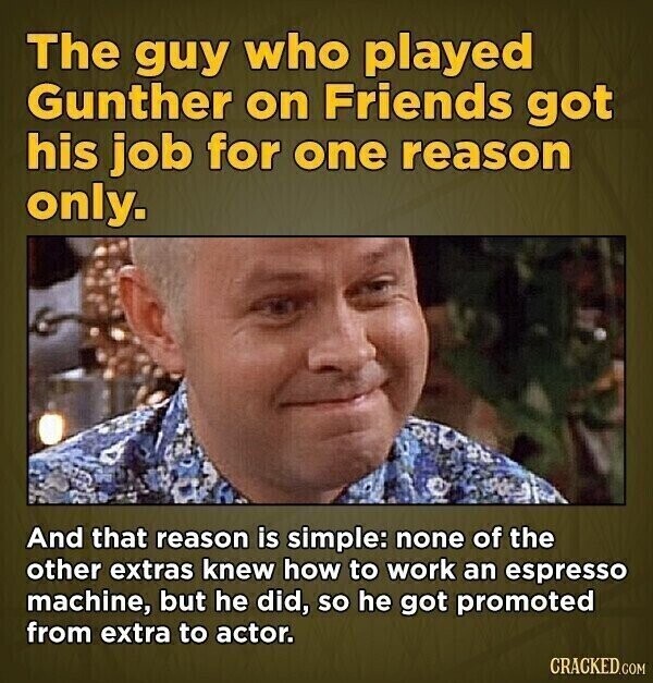 The guy who played Gunther on Friends got his job for one reason only. And that reason is simple: none of the other extras knew how to work an espresso machine, but he did, so he got promoted from extra to actor. CRACKED.COM