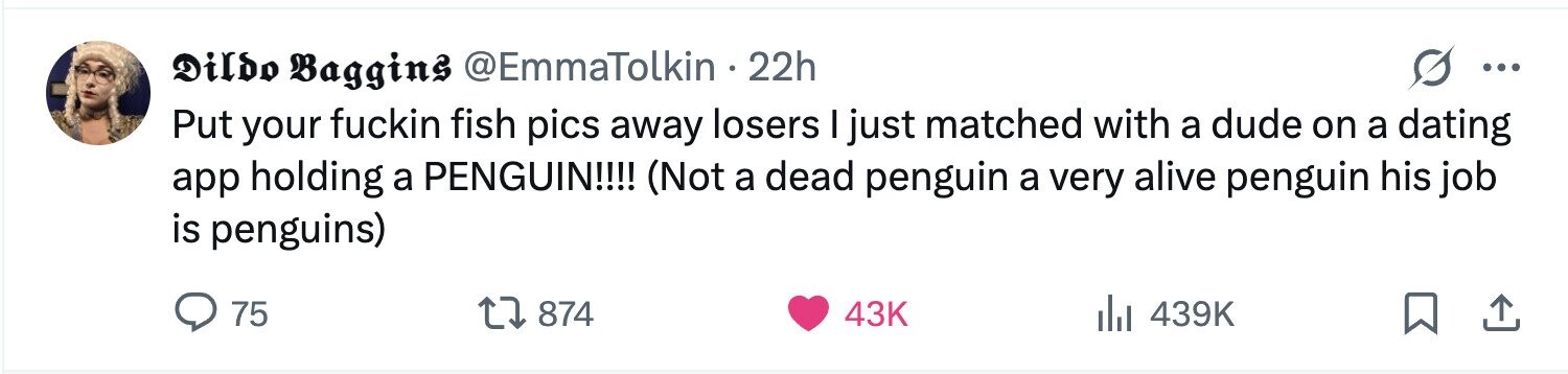 Dildo Baggins @EmmaTolkin 22h ... Put your fuckin fish pics away losers I just matched with a dude on a dating app holding a PENGUIN!!!! (Not a dead penguin a very alive penguin his job is penguins) 75 874 43K 439K 