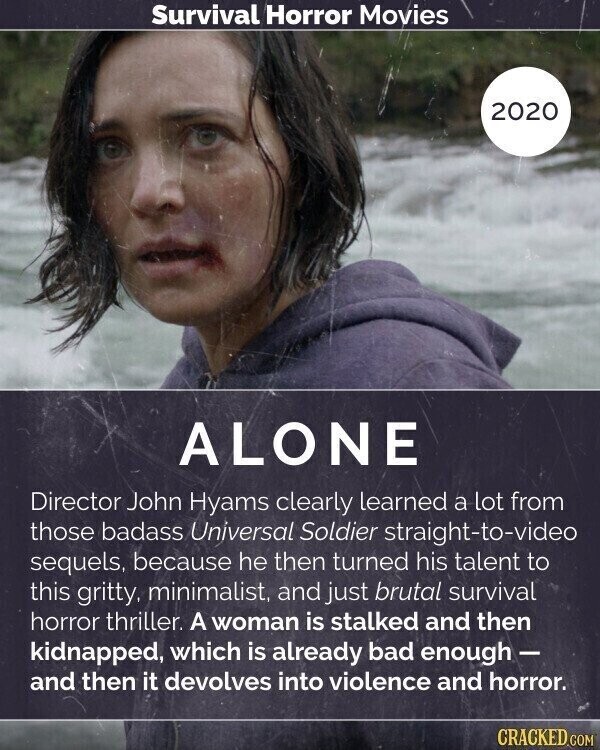 Survival Horror Movies 2020 ALONE Director John Hyams clearly learned a lot from those badass Universal Soldier straight-to-video sequels, because he then turned his talent to this gritty, minimalist, and just brutal survival horror thriller. A woman is stalked and then kidnapped, which is already bad enough- and then it devolves into violence and horror. CRACKED.COM
