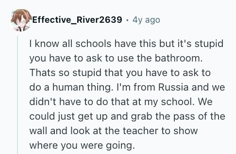 Effective_River2639 . 4y ago I know all schools have this but it's stupid you have to ask to use the bathroom. Thats so stupid that you have to ask to do a human thing. I'm from Russia and we didn't have to do that at my school. We could just get up and grab the pass of the wall and look at the teacher to show where you were going. 