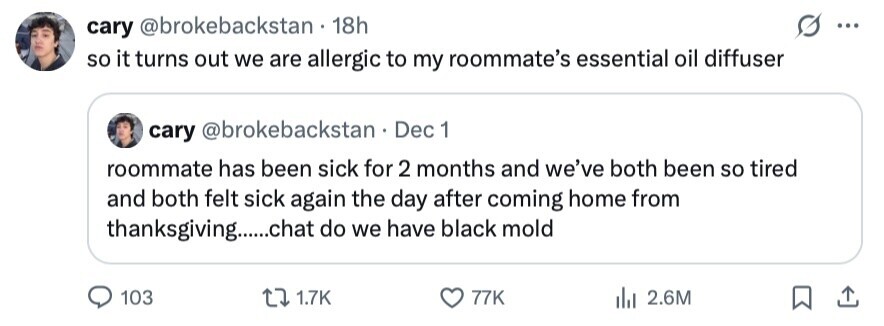cary @brokebackstan . 18h ... so it turns out we are allergic to my roommate's essential oil diffuser cary @brokebackstan Dec 1 roommate has been sick for 2 months and we've both been so tired and both felt sick again the day after coming home from thanksgiving.....chat do we have black mold 103 1.7K 77K 2.6M 