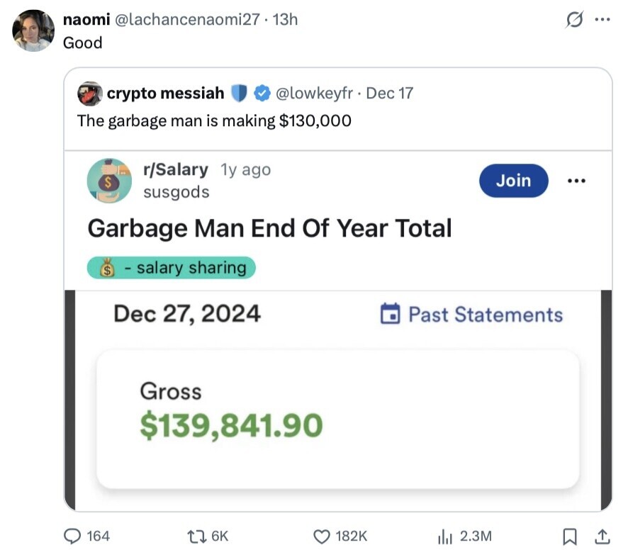 naomi @lachancenaomi27-13h ... Good @lowkeyfr Dec 17 crypto messiah The garbage man is making $130,000 r/Salary 1y ago Join $ ... susgods Garbage Man End Of Year Total $ - salary sharing Dec 27, 2024 Past Statements Gross $139,841.90 164 6K 182K 2.3M