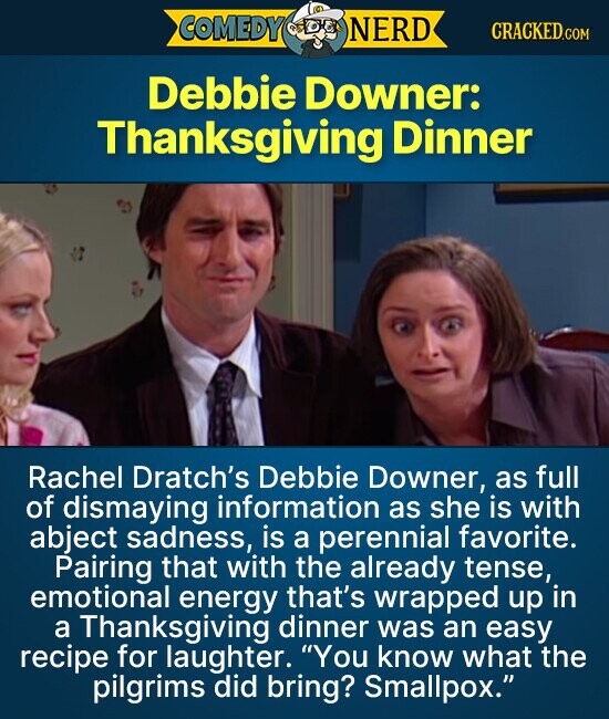 COMEDY DEL NERD CRACKED.COM Debbie Downer: Thanksgiving Dinner Rachel Dratch's Debbie Downer, as full of dismaying information as she is with abject sadness, is a perennial favorite. Pairing that with the already tense, emotional energy that's wrapped up in a Thanksgiving dinner was an easy recipe for laughter. You know what the pilgrims did bring? Smallpox.