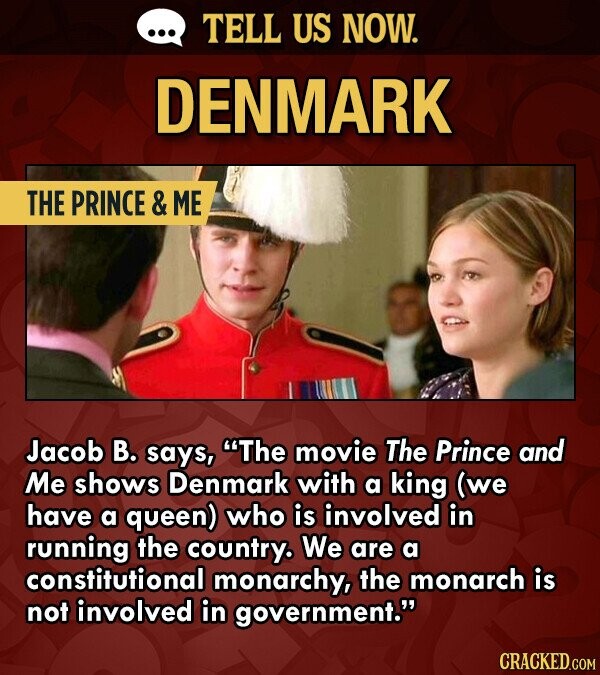 ... TELL US NOW. DENMARK THE PRINCE & ME Jacob В. says, The movie The Prince and Me shows Denmark with a king (we have a queen) who is involved in running the country. We are a constitutional monarchy, the monarch is not involved in government. CRACKED.COM