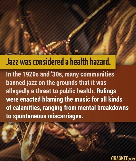 Jazz was considered a health hazard. In the 1920s and '30s, many communities banned jazz on the grounds that it was allegedly a threat to public health. Rulings were enacted blaming the music for all kinds of calamities, ranging from mental breakdowns to spontaneous miscarriages. CRACKED.COM