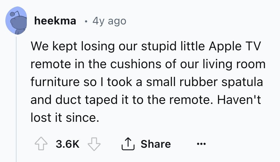 heekma 4y ago We kept losing our stupid little Apple TV remote in the cushions of our living room furniture so I took a small rubber spatula and duct taped it to the remote. Haven't lost it since. 3.6K Share ... 
