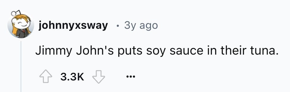 johnnyxsway . 3y ago Jimmy John's puts soy sauce in their tuna. 3.3K ...
