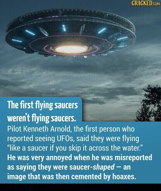 CRACKED.COM The first flying saucers weren't flying saucers. Pilot Kenneth Arnold, the first person who reported seeing UFOs, said they were flying like a saucer if you skip it across the water. Не was very annoyed when he was misreported as saying they were saucer-shaped - an image that was then cemented by hoaxes.