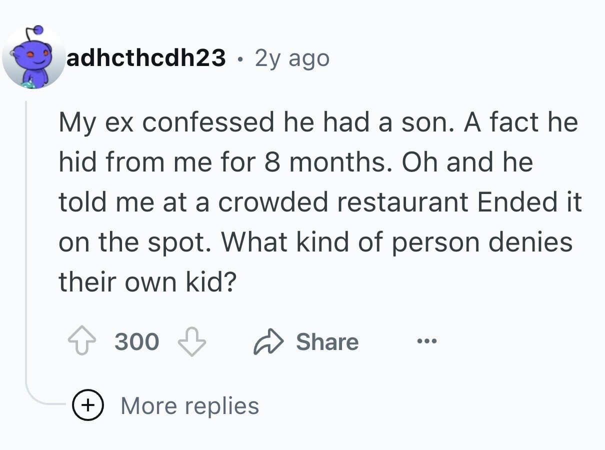 adhcthcdh23 . 2y ago My ex confessed he had a son. A fact he hid from me for 8 months. Oh and he told me at a crowded restaurant Ended it on the spot. What kind of person denies their own kid? 300 Share ... + More replies