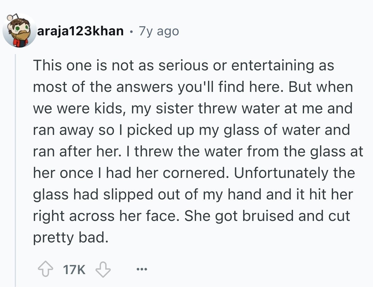 araja123khan . 7y ago This one is not as serious or entertaining as most of the answers you'll find here. But when we were kids, my sister threw water at me and ran away so I picked up my glass of water and ran after her. I threw the water from the glass at her once I had her cornered. Unfortunately the glass had slipped out of my hand and it hit her right across her face. She got bruised and cut pretty bad. 17K ...