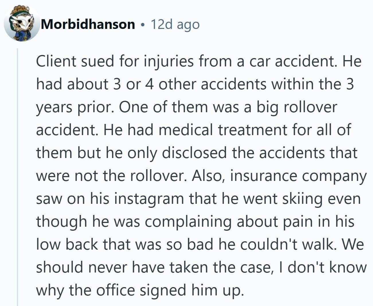 Morbidhanson 12d ago Client sued for injuries from a car accident. Не had about 3 or 4 other accidents within the 3 years prior. One of them was a big rollover accident. Не had medical treatment for all of them but he only disclosed the accidents that were not the rollover. Also, insurance company saw on his instagram that he went skiing even though he was complaining about pain in his low back that was so bad he couldn't walk. We should never have taken the case, I don't know why the office signed him up.