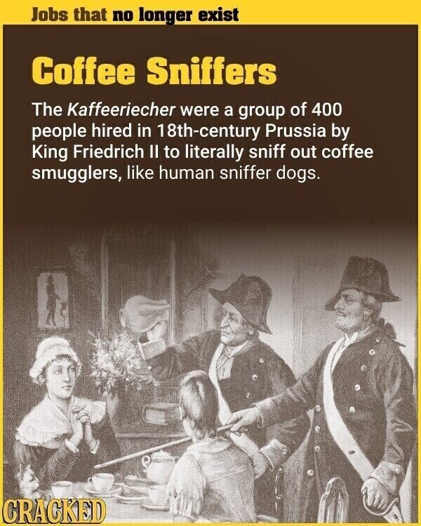 Jobs that no longer exist Coffee Sniffers The Kaffeeriecher were a group of 400 people hired in 18th-century Prussia by King Friedrich II to literally sniff out coffee smugglers, like human sniffer dogs. CRACKED