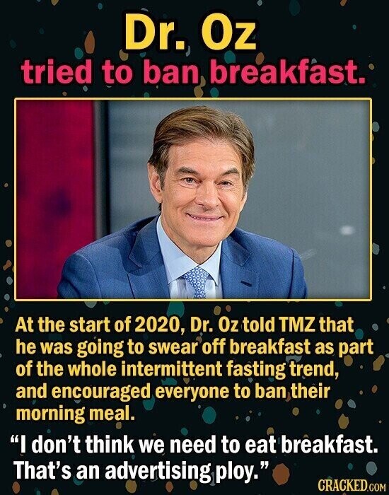 Dr. Oz tried to ban breakfast. At the start of 2020, Dr. Oz told TMZ that he was going to swear off breakfast as part of the whole intermittent fasting trend, and encouraged everyone to ban their morning meal. I don't think we need to eat breakfast. That's an advertising ploy. CRACKED.GOM