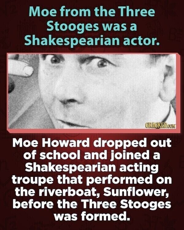 Мое from the Three Stooges was a Shakespearian actor. GRACKED.COM Мое Howard dropped out of school and joined a Shakespearian acting troupe that performed on the riverboat, Sunflower, before the Three Stooges was formed.
