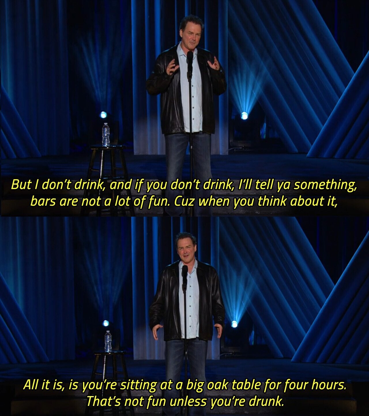 But I don't drink, and if you don't drink, I'll tell ya something, bars are not a lot of fun. Cuz when you think about it, All it is, is you're sitting at a big oak table for four hours. That's not fun unless you're drunk. 