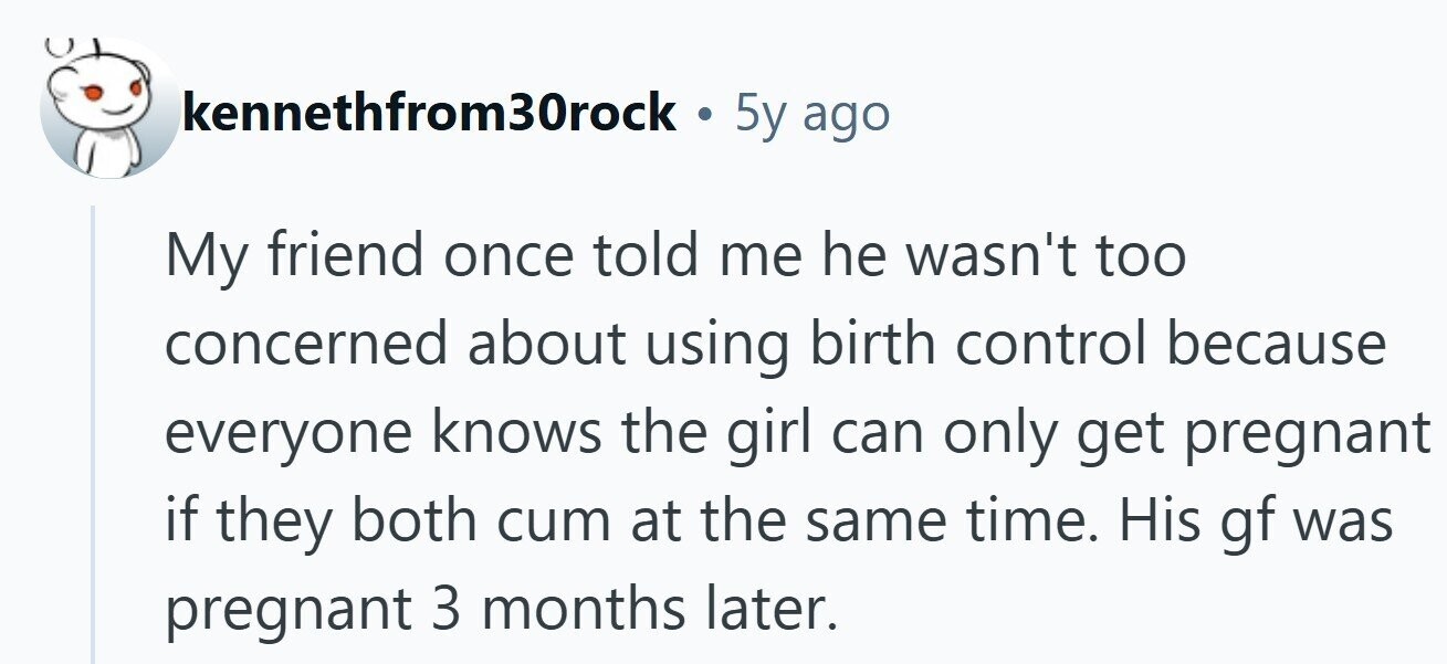 kennethfrom30rock . 5y ago My friend once told me he wasn't too concerned about using birth control because everyone knows the girl can only get pregnant if they both cum at the same time. His gf was pregnant 3 months later. 