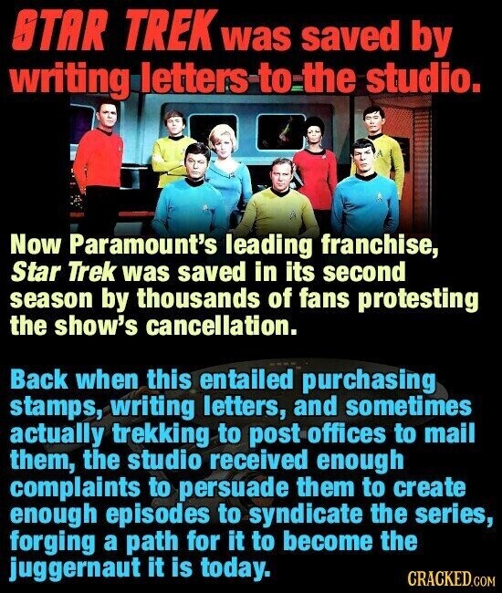 STAR TREK was saved by writing letters to the studio. Now Paramount's leading franchise, Star Trek was saved in its second season by thousands of fans protesting the show's cancellation. Back when this entailed purchasing stamps, writing letters, and sometimes actually trekking to post offices to mail them, the studio received enough complaints to persuade them to create enough episodes to syndicate the series, forging a path for it to become the juggernaut it is today. CRACKED.COM