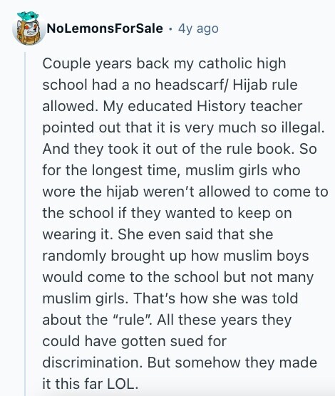 NoLemonsForSale 4y ago Couple years back my catholic high school had a no headscarf/ Hijab rule allowed. My educated History teacher pointed out that it is very much so illegal. And they took it out of the rule book. So for the longest time, muslim girls who wore the hijab weren't allowed to come to the school if they wanted to keep on wearing it. She even said that she randomly brought up how muslim boys would come to the school but not many muslim girls. That's how she was told about the rule. All these years they could have 