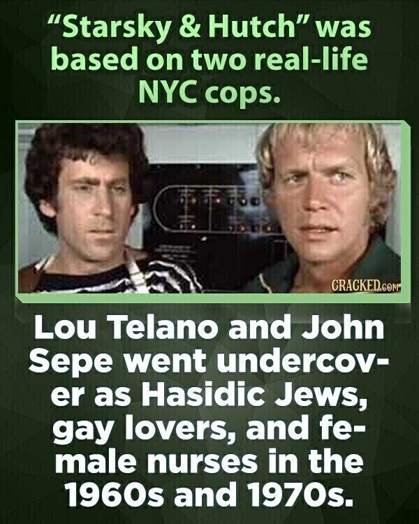 Starsky & Hutch was based on two real-life NYC cops. CRACKED.COM Lou Telano and John Sepe went undercov- er as Hasidic Jews, gay lovers, and fe- male nurses in the 1960s and 1970s.
