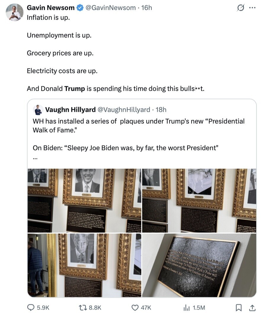 Gavin Newsom @GavinNewsom . 16h G ... Inflation is up. Unemployment is up. Grocery prices are up. Electricity costs are up. And Donald Trump is spending his time doing this bulls**t. Vaughn Hillyard @VaughnHillyard 18h WH has installed a series of plaques under Trump's new Presidential Walk of Fame. On Biden: Sleepy Joe Biden was, by far, the worst President ... Again - LA Tube and ML GUST KIA who Country, and GIO By Bedicated a 2 Pret Mehirgood. au K Greather of America! blog Do Presidentia Walk of Fame will Deland 2020 Korea la Biden 5.9K 8.8K 47K 1.5M