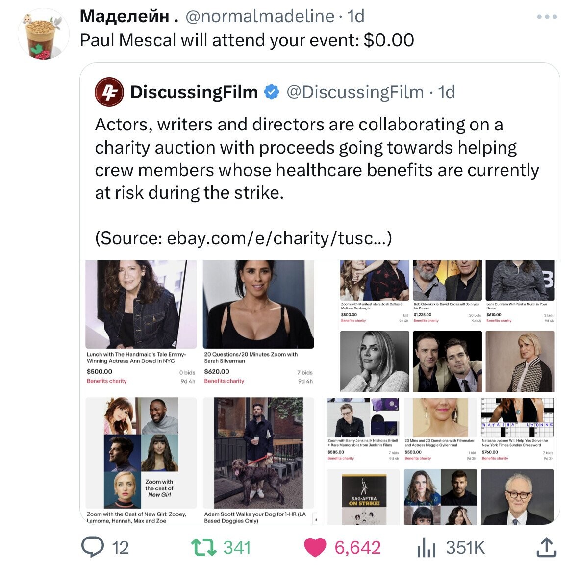 Маделейн . @normalmadeline 1d Paul Mescal will attend your event: $0.00 4F DiscussingFilm @DiscussingFilm 1d Actors, writers and directors are collaborating on a charity auction with proceeds going towards helping crew members whose healthcare benefits are currently at risk during the strike. (Source: ebay.com/e/charity/tusc...) B Zoom with MelissaRoxburgh Manifest start Josh Dallas B Bob Odenkirk David Cross will Join you Lena Dunham We Paint Mural in Your for Dinner Home $500.00 1 bid $1,225.00 $610.00 3 bids 20 bide Benefits charity 9d4h Benefits charity 9d 4h Benefits charity 9d 4h Lunch with The Handmaid's Tale Emmy- 20 Questions/20 Minutes Zoom with Winning Actress Ann Dowd S NYC Sarah Silverman $500.00 $620.00 o