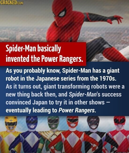 CRACKED.COM Spider-Man basically invented the Power Rangers. As you probably know, Spider-Man has a giant robot in the Japanese series from the 1970s. As it turns out, giant transforming robots were a new thing back then, and Spider-Man's success convinced Japan to try it in other shows - eventually leading to Power Rangers.