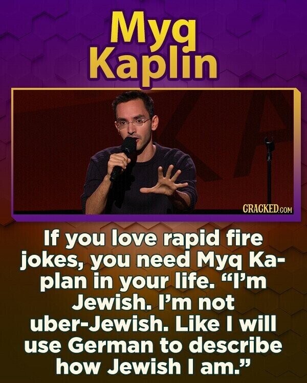 Myg Kaplín CRACKED.COM If you love rapid fire jokes, you need Myq Ка- plan in your life. I'm Jewish. I'm not uber-Jewish. Like I will use German to describe how Jewish I am.