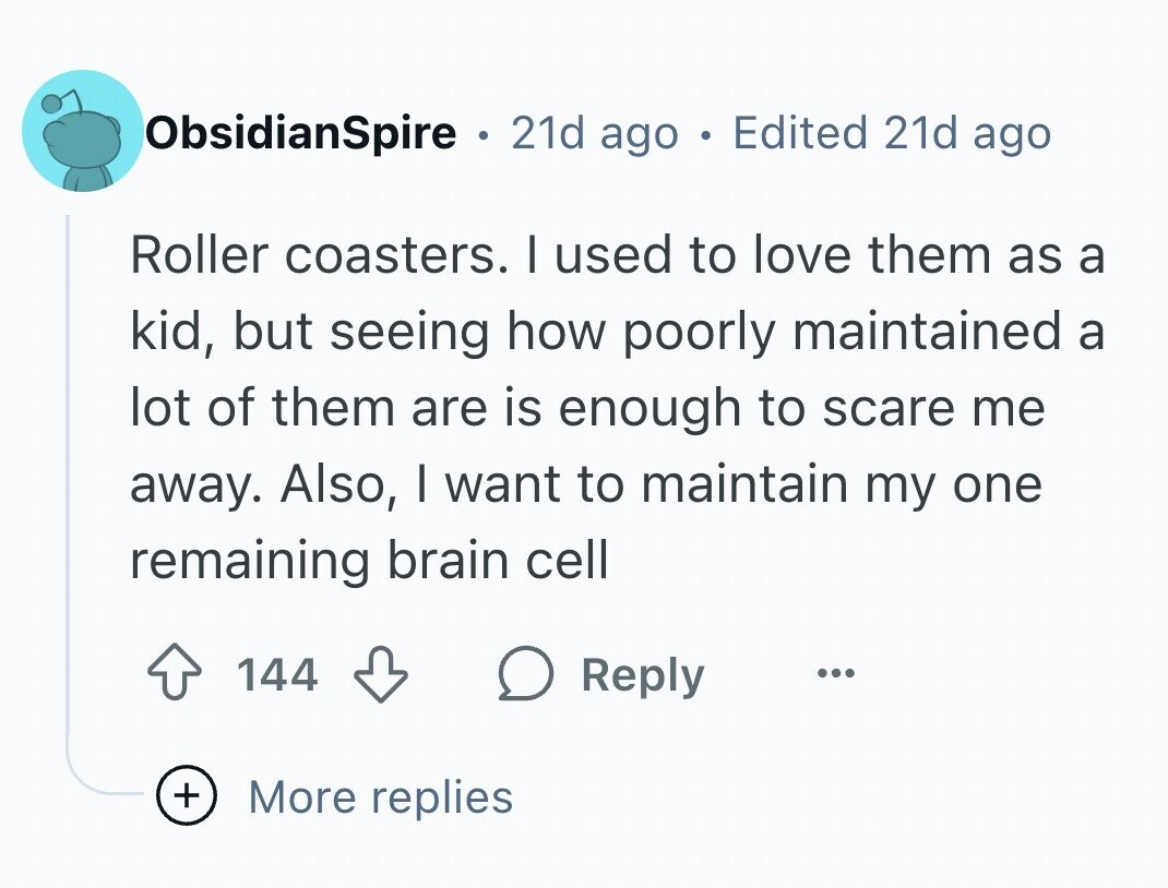 ObsidianSpire . 21d ago . Edited 21d ago Roller coasters. I used to love them as a kid, but seeing how poorly maintained a lot of them are is enough to scare me away. Also, I want to maintain my one remaining brain cell 144 Reply ... + More replies