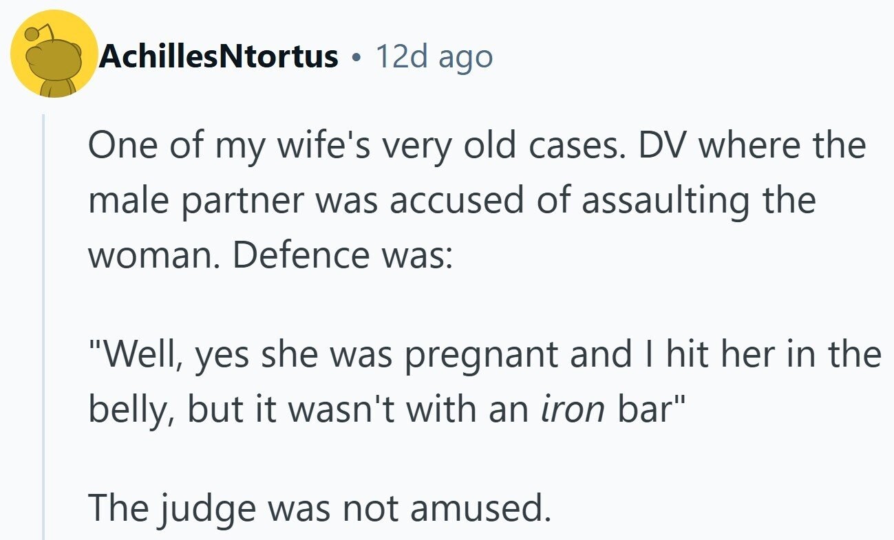 AchillesNtortus 12d ago One of my wife's very old cases. DV where the male partner was accused of assaulting the woman. Defence was: Well, yes she was pregnant and I hit her in the belly, but it wasn't with an iron bar The judge was not amused.