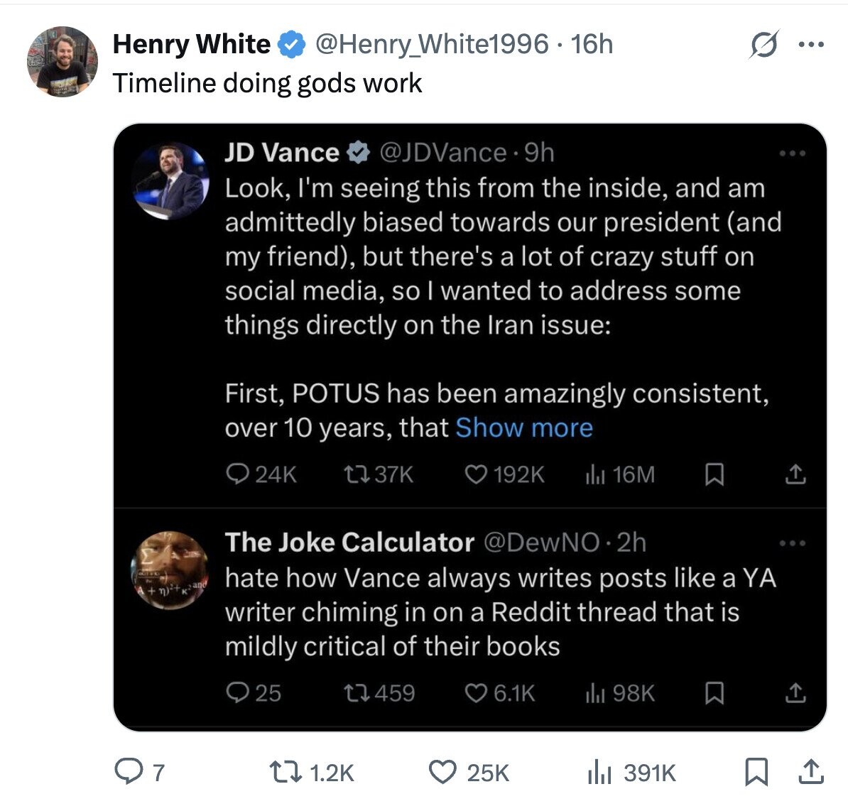 Henry White @Henry_White1996 - 16h ... Timeline doing gods work JD Vance @JDVance. 9h Look, I'm seeing this from the inside, and am admittedly biased towards our president (and my friend), but there's a lot of crazy stuff on social media, so I wanted to address some things directly on the Iran issue: First, POTUS has been amazingly consistent, over 10 years, that Show more 24K 37K 192K del 16M The Joke Calculator @DewNO.2h hate how Vance always writes posts like a YA + writer chiming in on a Reddit thread that is mildly critical of their books 25 459 6.1K del
