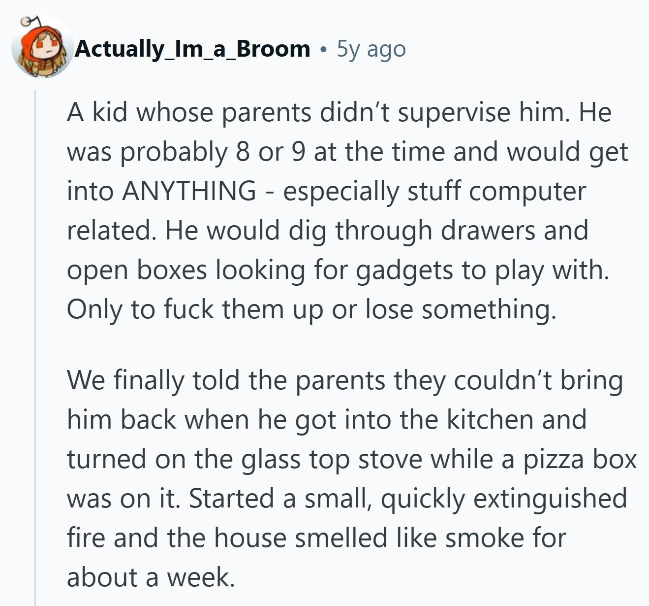 Actually_Im_a_Broom 5y ago A kid whose parents didn't supervise him. Не was probably 8 or 9 at the time and would get into ANYTHING - especially stuff computer related. Не would dig through drawers and open boxes looking for gadgets to play with. Only to fuck them up or lose something. We finally told the parents they couldn't bring him back when he got into the kitchen and turned on the glass top stove while a pizza box was on it. Started a small, quickly extinguished fire and the house smelled like smoke for about a week.