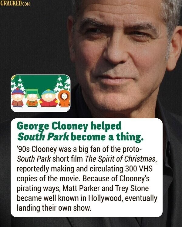 CRACKED.COM George Clooney helped South Park become a thing. '90s Clooney was a big fan of the proto- South Park short film The Spirit of Christmas, reportedly making and circulating 300 VHS copies of the movie. Because of Clooney's pirating ways, Matt Parker and Trey Stone became well known in Hollywood, eventually landing their own show.