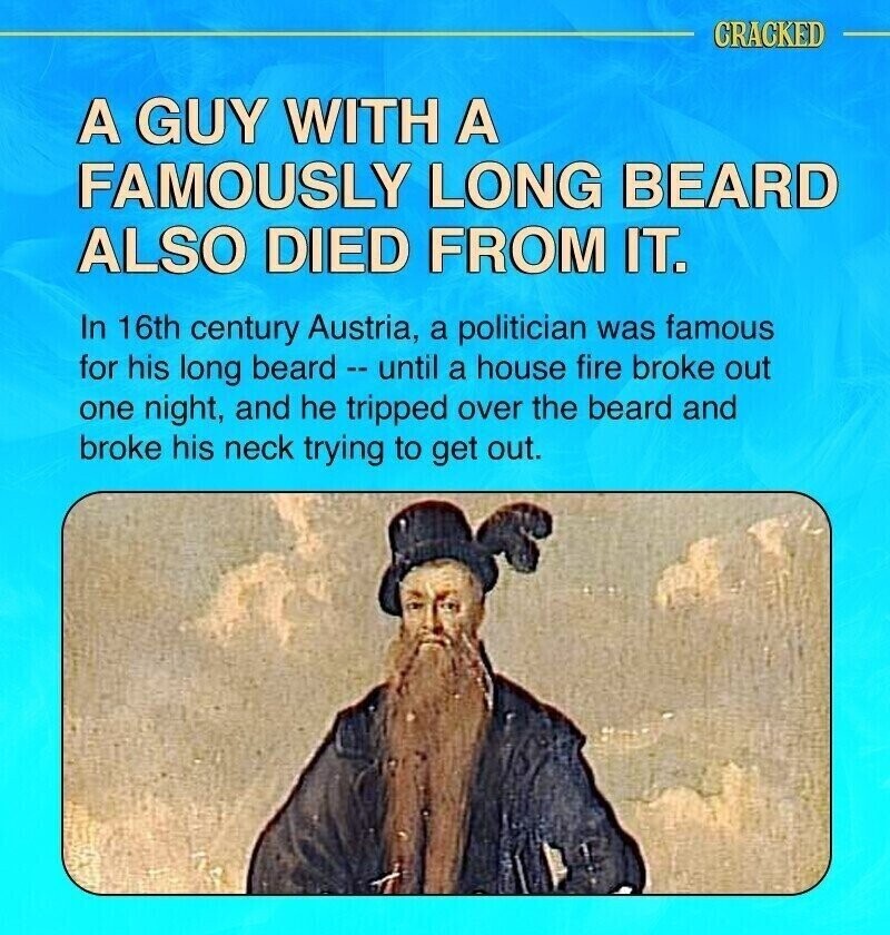 CRACKED A GUY WITH A FAMOUSLY LONG BEARD ALSO DIED FROM IT. In 16th century Austria, a politician was famous for his long beard - until a house fire broke out one night, and he tripped over the beard and broke his neck trying to get out.