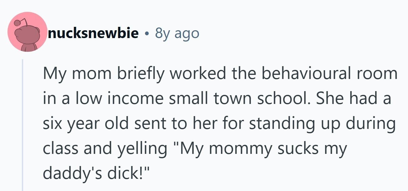 nucksnewbie . 8y ago My mom briefly worked the behavioural room in a low income small town school. She had a six year old sent to her for standing up during class and yelling My mommy sucks my daddy's dick! 