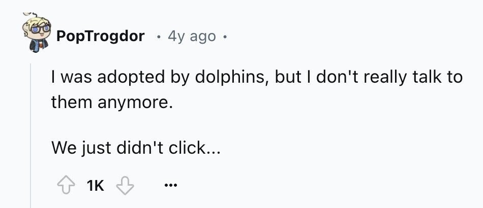 PopTrogdor S 4y ago e I was adopted by dolphins, but I don't really talk to them anymore. We just didn't click... 1K ...