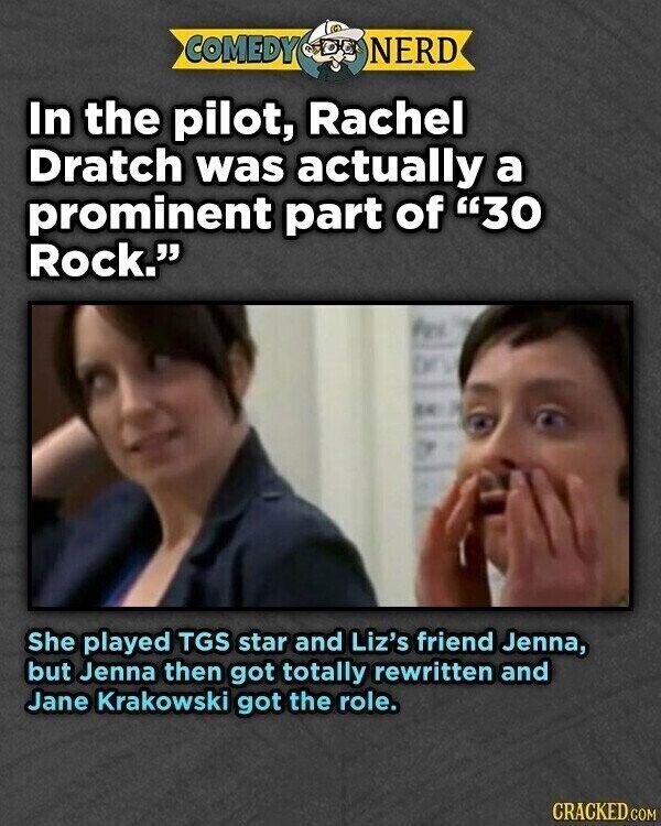 COMEDY NERD In the pilot, Rachel Dratch was actually a prominent part of 30 Rock. She played TGS star and Liz's friend Jenna, but Jenna then got totally rewritten and Jane Krakowski got the role. CRACKED.COM
