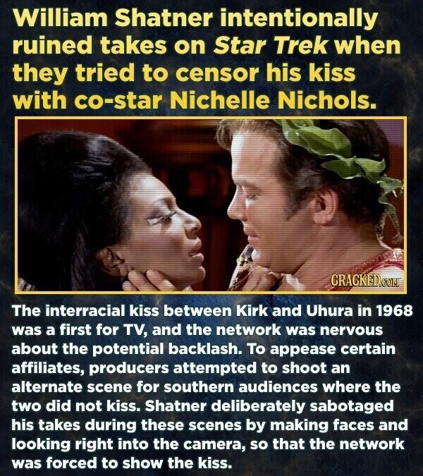 William Shatner intentionally ruined takes on Star Trek when they tried to censor his kiss with co-star Nichelle Nichols. CRACKED.COM The interracial kiss between Kirk and Uhura in 1968 was a first for TV, and the network was nervous about the potential backlash. To appease certain affiliates, producers attempted to shoot an alternate scene for southern audiences where the two did not kiss. Shatner deliberately sabotaged his takes during these scenes by making faces and looking right into the camera, so that the network was forced to show the kiss.