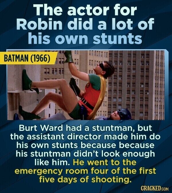 The actor for Robin did a lot of his own stunts BATMAN (1966) Burt Ward had a stuntman, but the assistant director made him do his own stunts because because his stuntman didn't look enough like him. Не went to the emergency room four of the first five days of shooting. CRACKED.COM