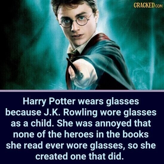 CRACKED.COM Harry Potter wears glasses because J.K. Rowling wore glasses as a child. She was annoyed that none of the heroes in the books she read ever wore glasses, so she created one that did.