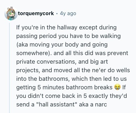 torquemycork 4y ago If you're in the hallway except during passing period you have to be walking (aka moving your body and going somewhere). and all this did was prevent private conversations, and big art projects, and moved all the ne'er do wells into the bathrooms, which then led to us getting 5 minutes bathroom breaks If you didn't come back in 5 exactly they'd send a hall assistant aka a narc 