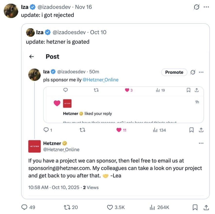 Iza @izadoesdev Nov 16 s ... update: got rejected Iza @izadoesdev Oct 10 update: hetzner is goated Post Iza @izadoesdev.50m O Promote ... pls sponsor me ily @Hetzner_Online t7 3 the 19 1h Hetzner liked your reply thoumunt haun their thindnnhnut LJ 1 11 del 134 Hetzner ... HETZNER @Hetzner_Online If you have a project we can sponsor, then feel free to email us at sponsoring@hetzner.com. My colleagues can take a look on your project and get back to you after that. -Lea 10:58 AM Oct 10, 2025 .2 Views 49 20 3.5K 264K 