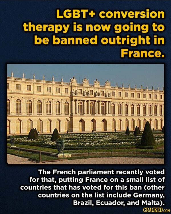 LGBT+ conversion therapy is now going to be banned outright in France. The French parliament recently voted for that, putting France on a small list of countries that has voted for this ban (other countries on the list include Germany, Brazil, Ecuador, and Malta). CRACKED.COM