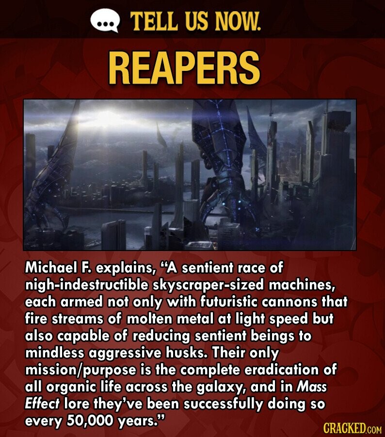 ... TELL US NOW. REAPERS Michael F. explains, A sentient race of nigh-indestructible skyscraper-sized machines, each armed not only with futuristic cannons that fire streams of molten metal at light speed but also capable of reducing sentient beings to mindless aggressive husks. Their only mission/purpose is the complete eradication of all organic life across the galaxy, and in Mass Effect lore they've been successfully doing so every 50,000 years. CRACKED.COM