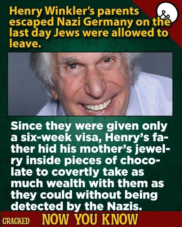 Henry Winkler's parents escaped Nazi Germany on the last day Jews were allowed to leave. Since they were given only a six-week visa, Henry's fa- ther hid his mother's jewel- ry inside pieces of choco- late to covertly take as much wealth with them as they could without being detected by the Nazis. CRACKED NOW YOU KNOW