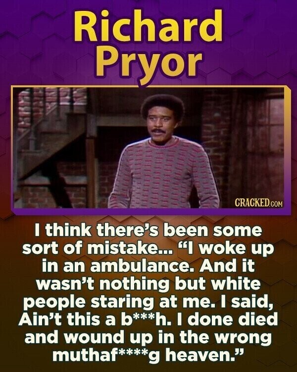 Richard Pryor CRACKED.COM I think there's been some sort of mistake... I woke up in an ambulance. And it wasn't nothing but white people staring at me. I said, Ain't this a b***h. I done died and wound up in the wrong muthaf****g heaven.