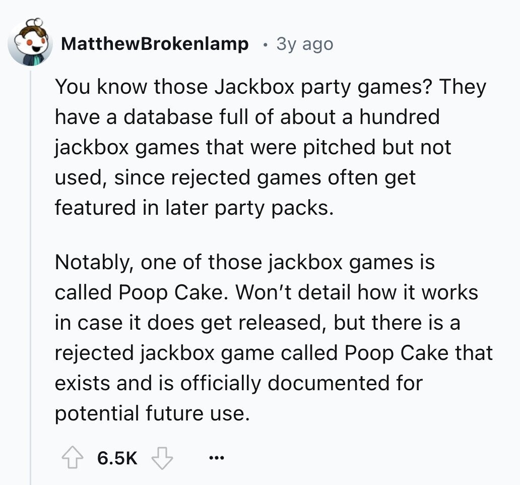 MatthewBrokenlamp 3y ago You know those Jackbox party games? They have a database full of about a hundred jackbox games that were pitched but not used, since rejected games often get featured in later party packs. Notably, one of those jackbox games is called Poop Cake. Won't detail how it works in case it does get released, but there is a rejected jackbox game called Poop Cake that exists and is officially documented for potential future use. 6.5K ...